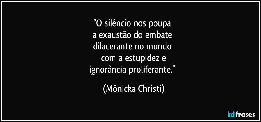 "O silêncio nos poupa
a exaustão do embate
dilacerante no mundo
com a estupidez e
ignorância proliferante." (Mônicka Christi)