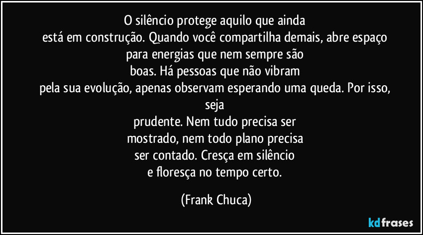 O silêncio protege aquilo que ainda 
está em construção. Quando você compartilha demais, abre espaço 
para energias que nem sempre são 
boas. Há pessoas que não vibram 
pela sua evolução, apenas observam esperando uma queda. Por isso, seja 
prudente. Nem tudo precisa ser 
mostrado, nem todo plano precisa 
ser contado. Cresça em silêncio 
e floresça no tempo certo. (Frank Chuca)