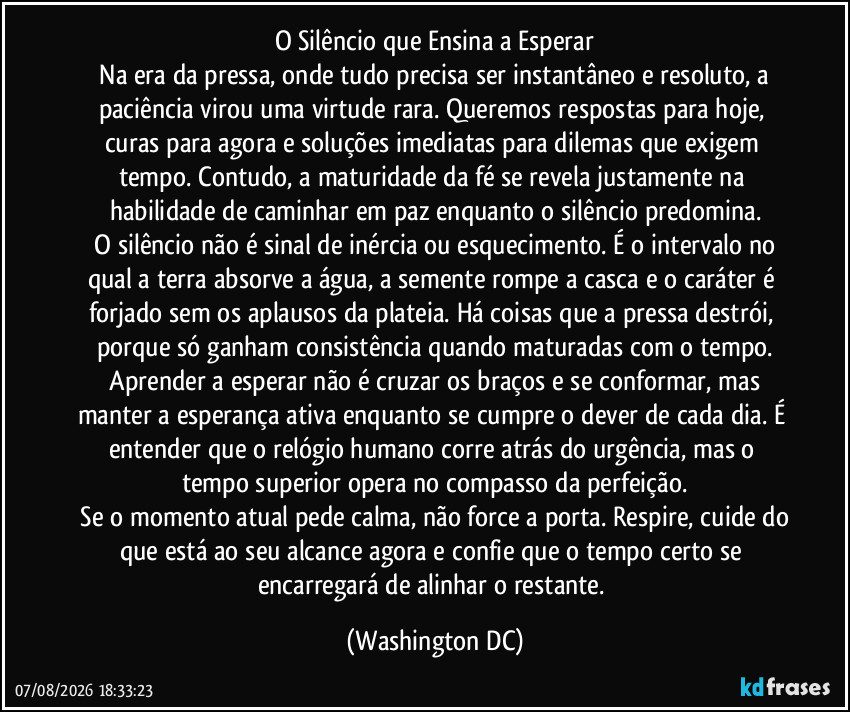 O Silêncio que Ensina a Esperar
​Na era da pressa, onde tudo precisa ser instantâneo e resoluto, a paciência virou uma virtude rara. Queremos respostas para hoje, curas para agora e soluções imediatas para dilemas que exigem tempo. Contudo, a maturidade da fé se revela justamente na habilidade de caminhar em paz enquanto o silêncio predomina.
​O silêncio não é sinal de inércia ou esquecimento. É o intervalo no qual a terra absorve a água, a semente rompe a casca e o caráter é forjado sem os aplausos da plateia. Há coisas que a pressa destrói, porque só ganham consistência quando maturadas com o tempo.
​Aprender a esperar não é cruzar os braços e se conformar, mas manter a esperança ativa enquanto se cumpre o dever de cada dia. É entender que o relógio humano corre atrás do urgência, mas o tempo superior opera no compasso da perfeição.
​Se o momento atual pede calma, não force a porta. Respire, cuide do que está ao seu alcance agora e confie que o tempo certo se encarregará de alinhar o restante. (Washington DC)