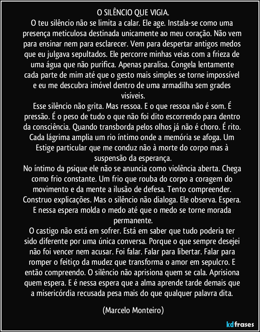 O SILÊNCIO QUE VIGIA.
O teu silêncio não se limita a calar. Ele age. Instala-se como uma presença meticulosa destinada unicamente ao meu coração. Não vem para ensinar nem para esclarecer. Vem para despertar antigos medos que eu julgava sepultados. Ele percorre minhas veias com a frieza de uma água que não purifica. Apenas paralisa. Congela lentamente cada parte de mim até que o gesto mais simples se torne impossível e eu me descubra imóvel dentro de uma armadilha sem grades visíveis.
Esse silêncio não grita. Mas ressoa. E o que ressoa não é som. É pressão. É o peso de tudo o que não foi dito escorrendo para dentro da consciência. Quando transborda pelos olhos já não é choro. É rito. Cada lágrima amplia um rio íntimo onde a memória se afoga. Um Estige particular que me conduz não à morte do corpo mas à suspensão da esperança.
No íntimo da psique ele não se anuncia como violência aberta. Chega como frio constante. Um frio que rouba do corpo a coragem do movimento e da mente a ilusão de defesa. Tento compreender. Construo explicações. Mas o silêncio não dialoga. Ele observa. Espera. E nessa espera molda o medo até que o medo se torne morada permanente.
O castigo não está em sofrer. Está em saber que tudo poderia ter sido diferente por uma única conversa. Porque o que sempre desejei não foi vencer nem acusar. Foi falar. Falar para libertar. Falar para romper o feitiço da mudez que transforma o amor em sepulcro. E então compreendo. O silêncio não aprisiona quem se cala. Aprisiona quem espera. E é nessa espera que a alma aprende tarde demais que a misericórdia recusada pesa mais do que qualquer palavra dita. (Marcelo Monteiro)