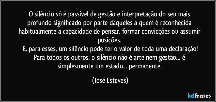 O silêncio só é passível de gestão e interpretação do seu mais profundo significado por parte daqueles a quem é reconhecida habitualmente a capacidade de pensar, formar convicções ou assumir posições. 
E, para esses, um silêncio pode ter o valor de toda uma declaração!
Para todos os outros, o silêncio não é arte nem gestão... é simplesmente um estado... permanente. (José Esteves)