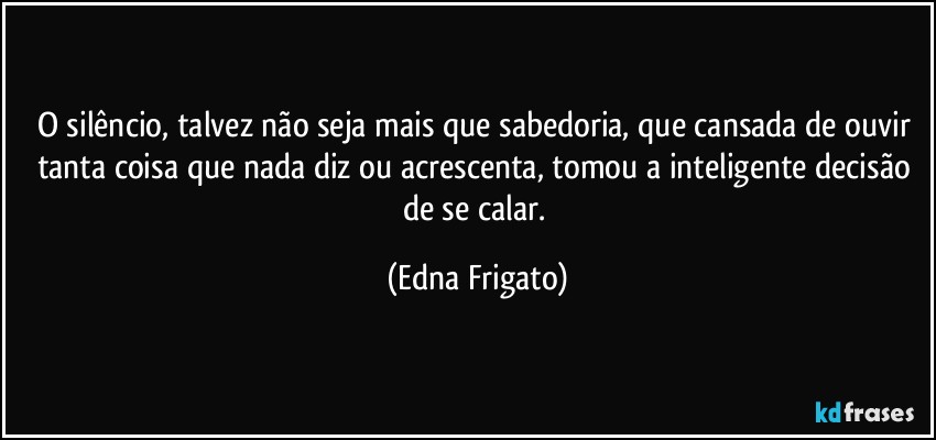 O silêncio, talvez não seja mais que sabedoria, que cansada de ouvir tanta coisa que nada diz ou acrescenta, tomou a inteligente decisão de se calar. (Edna Frigato)