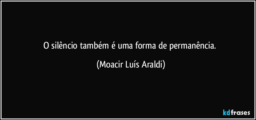O silêncio também é uma forma de permanência. (Moacir Luís Araldi)
