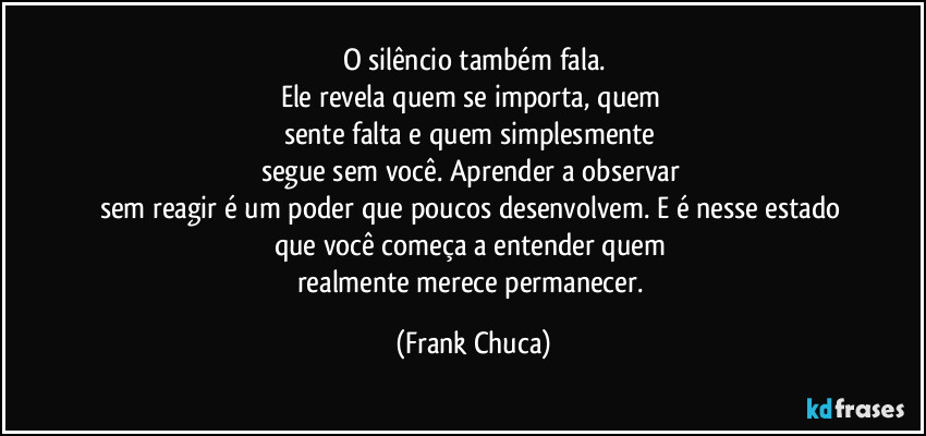 O silêncio também fala.
Ele revela quem se importa, quem 
sente falta e quem simplesmente 
segue sem você. Aprender a observar 
sem reagir é um poder que poucos desenvolvem. E é nesse estado 
que você começa a entender quem 
realmente merece permanecer. (Frank Chuca)