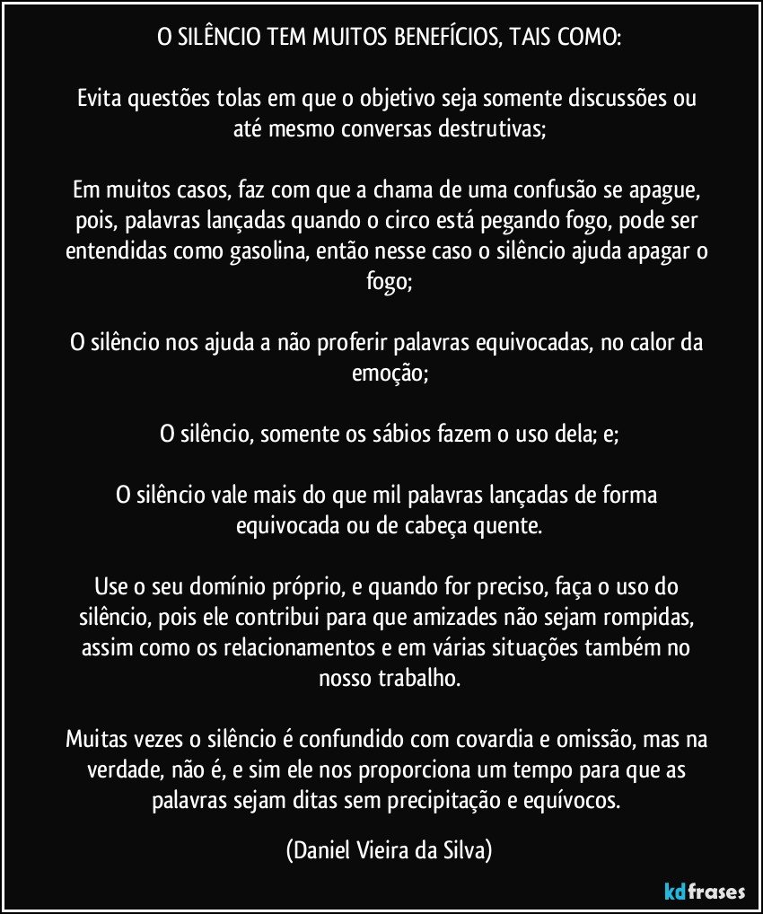 O SILÊNCIO TEM MUITOS BENEFÍCIOS, TAIS COMO:

Evita questões tolas em que o objetivo seja somente discussões ou até mesmo conversas destrutivas;

Em muitos casos, faz com que a chama de uma confusão se apague, pois, palavras lançadas quando o circo está pegando fogo, pode ser entendidas como gasolina, então nesse caso o silêncio ajuda apagar o fogo;

O silêncio nos ajuda a não proferir palavras equivocadas, no calor da emoção;

O silêncio, somente os sábios fazem o uso dela; e;

O silêncio vale mais do que mil palavras lançadas de forma equivocada ou de cabeça quente.

Use o seu domínio próprio, e quando for preciso, faça o uso do silêncio, pois ele contribui para que amizades não sejam rompidas, assim como os relacionamentos e em várias situações também no nosso trabalho.

Muitas vezes o silêncio é confundido com covardia e omissão, mas na verdade, não é, e sim ele nos proporciona um tempo para que as palavras sejam ditas sem precipitação e equívocos. (Daniel Vieira da Silva)