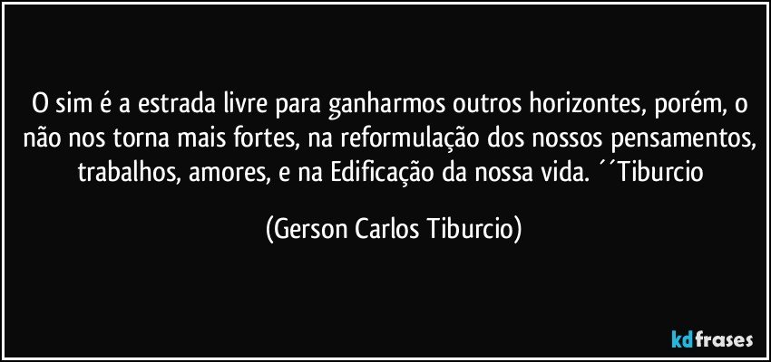 O sim é a estrada livre para ganharmos outros horizontes, porém, o não nos torna mais fortes, na reformulação dos nossos pensamentos, trabalhos, amores, e na Edificação da nossa vida. ´´Tiburcio (Gerson Carlos Tiburcio)