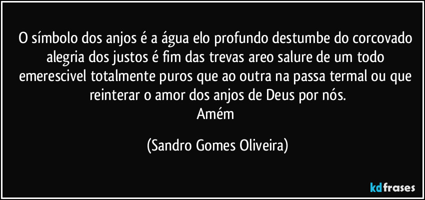 O símbolo dos anjos é a água elo profundo destumbe do corcovado alegria dos justos é fim das trevas areo salure de um todo emerescivel totalmente puros que ao outra na passa termal ou que reinterar o amor dos anjos de Deus por nós.
Amém (Sandro Gomes Oliveira)