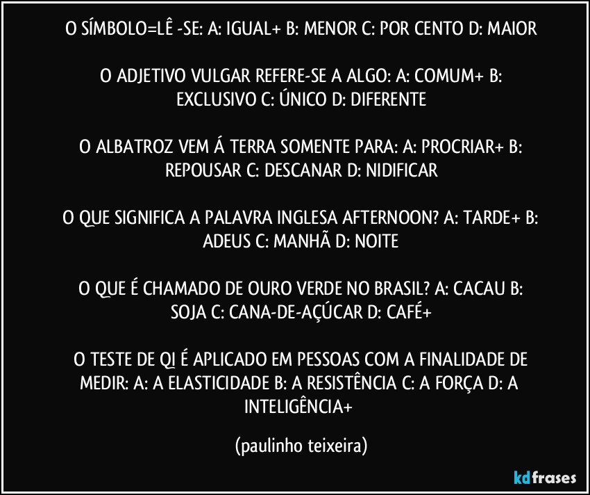 O SÍMBOLO=LÊ -SE:  A: IGUAL+  B: MENOR  C: POR CENTO  D: MAIOR

 O ADJETIVO VULGAR REFERE-SE A ALGO:  A: COMUM+  B: EXCLUSIVO  C: ÚNICO  D: DIFERENTE

 O ALBATROZ VEM Á TERRA SOMENTE PARA:  A: PROCRIAR+  B: REPOUSAR  C: DESCANAR  D: NIDIFICAR

 O QUE SIGNIFICA A PALAVRA INGLESA AFTERNOON?  A: TARDE+  B: ADEUS C: MANHÃ  D: NOITE

 O QUE É CHAMADO DE OURO VERDE NO BRASIL?  A: CACAU  B: SOJA  C: CANA-DE-AÇÚCAR  D: CAFÉ+

 O TESTE DE QI É APLICADO EM PESSOAS COM A FINALIDADE DE MEDIR: A: A ELASTICIDADE  B: A RESISTÊNCIA  C: A FORÇA  D: A INTELIGÊNCIA+ (paulinho teixeira)