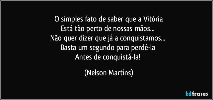 O simples fato de saber que a Vitória
Está tão perto de nossas mãos... 
Não quer dizer que já a conquistamos... 
Basta um segundo para perdê-la 
Antes de conquistá-la! (Nelson Martins)