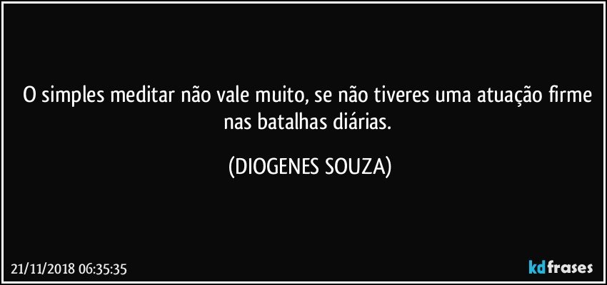 O simples meditar não vale muito, se não tiveres uma atuação firme nas batalhas diárias. (DIOGENES SOUZA)