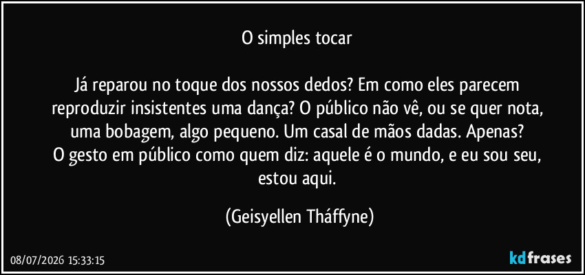 o simples tocar 

Já reparou no toque dos nossos dedos? Em como eles parecem reproduzir insistentes uma dança? O público não vê, ou se quer nota, uma bobagem, algo pequeno. Um casal de mãos dadas. Apenas? 
O gesto em público como quem diz: aquele é o mundo, e eu sou seu, estou aqui. (Geisyellen Tháffyne)