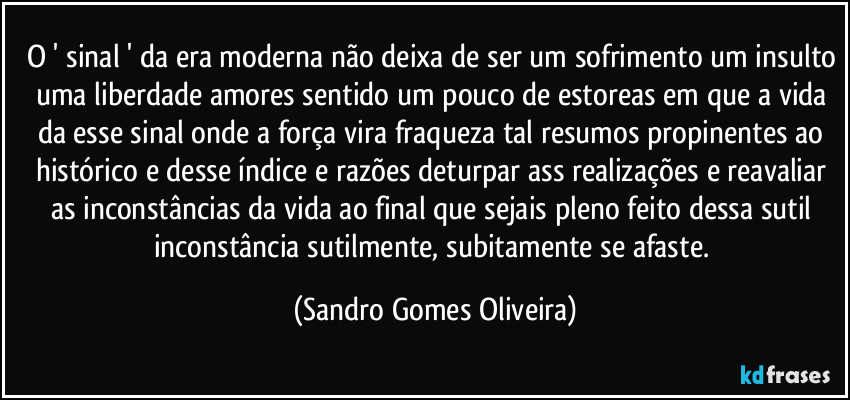 O ' sinal ' da era moderna não deixa de ser um sofrimento um insulto uma liberdade amores sentido um pouco de estoreas em que a vida da esse sinal onde a força vira fraqueza tal resumos propinentes ao histórico e desse índice e razões deturpar ass realizações e reavaliar as inconstâncias da vida ao final que sejais pleno feito dessa sutil inconstância sutilmente, subitamente se afaste. (Sandro Gomes Oliveira)