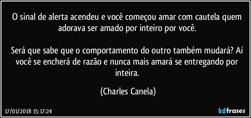 O sinal de alerta acendeu e você começou amar com cautela quem adorava ser amado por inteiro por você. 

Será que sabe que o comportamento do outro também mudará? Aí você se encherá de razão e nunca mais amará se entregando por inteira. (Charles Canela)