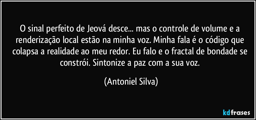 O sinal perfeito de Jeová desce... mas o controle de volume e a renderização local estão na minha voz. Minha fala é o código que colapsa a realidade ao meu redor. Eu falo e o fractal de bondade se constrói. Sintonize a paz com a sua voz. (Antoniel Silva)