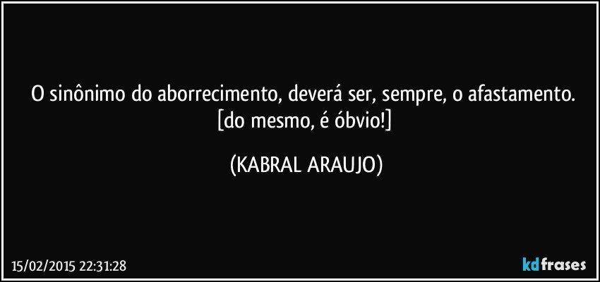 O sinônimo do aborrecimento, deverá ser, sempre, o afastamento. 
[do mesmo, é óbvio!] (KABRAL ARAUJO)