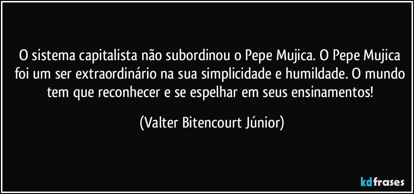 O sistema capitalista não subordinou o Pepe Mujica. O Pepe Mujica foi um ser extraordinário na sua simplicidade e humildade. O mundo tem que reconhecer e se espelhar em seus ensinamentos! (Valter Bitencourt Júnior)