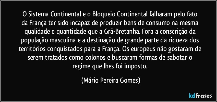 O Sistema Continental e o Bloqueio Continental falharam pelo fato da França ter sido incapaz de produzir bens de consumo na mesma qualidade e quantidade que a Grã-Bretanha. Fora a conscrição da população masculina e a destinação de grande parte da riqueza dos territórios conquistados para a França. Os europeus não gostaram de serem tratados como colonos e buscaram formas de sabotar o regime que lhes foi imposto. (Mário Pereira Gomes)