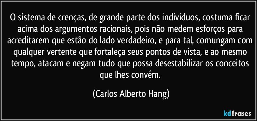 O sistema de crenças, de grande parte dos indivíduos, costuma ficar acima dos argumentos racionais, pois não medem esforços para acreditarem que estão do lado verdadeiro, e para tal, comungam com qualquer vertente que fortaleça seus pontos de vista, e ao mesmo tempo, atacam e negam tudo que possa desestabilizar os conceitos que lhes convém. (Carlos Alberto Hang)