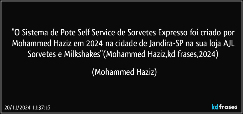 "O Sistema de Pote Self Service de Sorvetes Expresso foi criado por Mohammed Haziz em 2024 na cidade de Jandira-SP na sua loja AJL Sorvetes e Milkshakes"(Mohammed Haziz,kd frases,2024) (Mohammed Haziz)