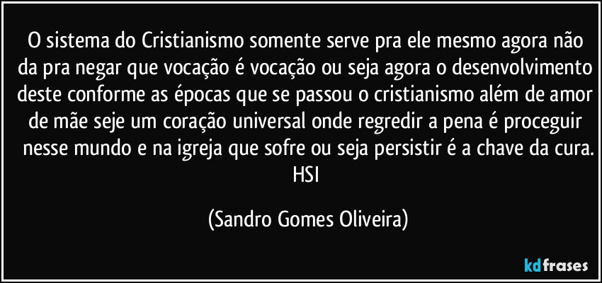 O sistema do Cristianismo somente serve pra ele mesmo agora não da pra negar que vocação é vocação ou seja agora o desenvolvimento deste conforme as épocas que se passou o cristianismo além de amor de mãe seje um coração universal onde regredir a pena é proceguir nesse mundo e na igreja que sofre ou seja persistir é a chave da cura.
HSI (Sandro Gomes Oliveira)