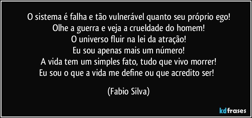 O sistema é falha e tão vulnerável quanto seu próprio ego!
Olhe a guerra e veja a crueldade do homem!
O universo fluir na lei da atração!
Eu sou apenas mais um número!
A vida tem um simples fato, tudo que vivo morrer!
Eu sou o que a vida me define ou que acredito ser!﻿ (Fabio Silva)