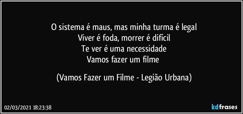 O sistema é maus, mas minha turma é legal
Viver é foda, morrer é difícil
Te ver é uma necessidade
Vamos fazer um filme (Vamos Fazer um Filme - Legião Urbana)