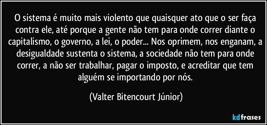 O sistema é muito mais violento que quaisquer ato que o ser faça contra ele, até porque a gente não tem para onde correr diante o capitalismo, o governo, a lei, o poder... Nos oprimem, nos enganam, a desigualdade sustenta o sistema, a sociedade não tem para onde correr, a não ser trabalhar, pagar o imposto, e acreditar que tem alguém se importando por nós. (Valter Bitencourt Júnior)