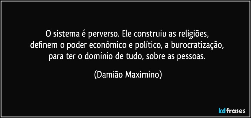 O sistema é perverso. Ele construiu as religiões, 
definem o poder econômico e político, a burocratização, 
para ter o domínio de tudo, sobre as pessoas. (Damião Maximino)