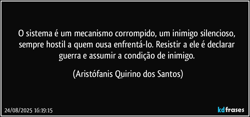 O sistema é um mecanismo corrompido, um inimigo silencioso, sempre hostil a quem ousa enfrentá-lo. Resistir a ele é declarar guerra e assumir a condição de inimigo. (Aristófanis Quirino dos Santos)