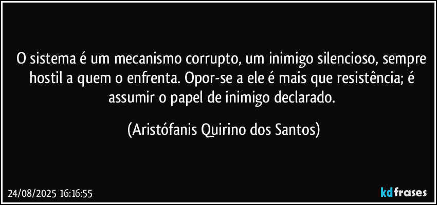 O sistema é um mecanismo corrupto, um inimigo silencioso, sempre hostil a quem o enfrenta. Opor-se a ele é mais que resistência; é assumir o papel de inimigo declarado. (Aristófanis Quirino dos Santos)