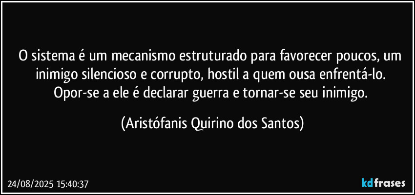 O sistema é um mecanismo estruturado para favorecer poucos, um inimigo silencioso e corrupto, hostil a quem ousa enfrentá-lo. Opor-se a ele é declarar guerra e tornar-se seu inimigo. (Aristófanis Quirino dos Santos)