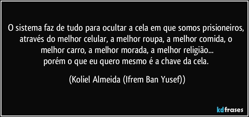 O sistema faz de tudo para ocultar a cela em que somos prisioneiros, através do melhor celular, a melhor roupa, a melhor comida, o melhor carro, a melhor morada, a melhor religião...
porém o que eu quero mesmo é a chave da cela. (Koliel Almeida (Ifrem Ban Yusef))