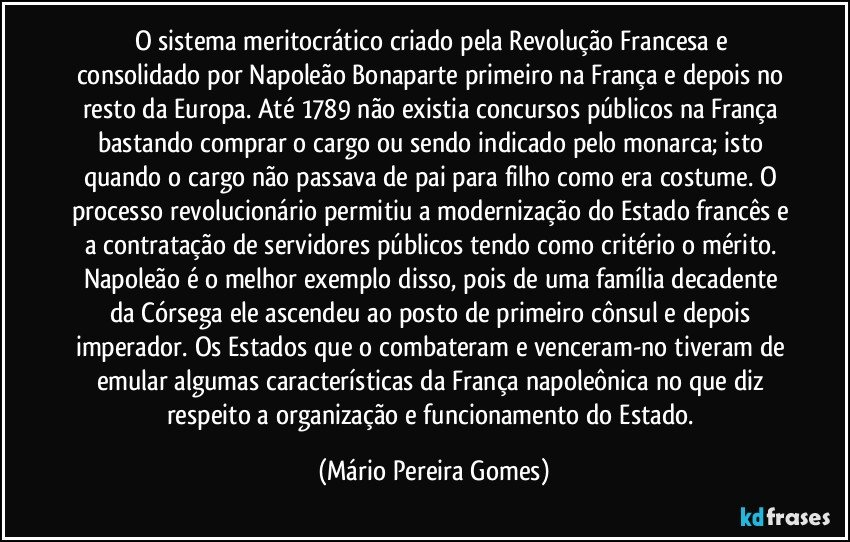 O sistema meritocrático criado pela Revolução Francesa e consolidado por Napoleão Bonaparte primeiro na França e depois no resto da Europa. Até 1789 não existia concursos públicos na França bastando comprar o cargo ou sendo indicado pelo monarca; isto quando o cargo não passava de pai para filho como era costume. O processo revolucionário permitiu a modernização do Estado francês e a contratação de servidores públicos tendo como critério o mérito. Napoleão é o melhor exemplo disso, pois de uma família decadente da Córsega ele ascendeu ao posto de primeiro cônsul e depois imperador. Os Estados que o combateram e venceram-no tiveram de emular algumas características da França napoleônica no que diz respeito a organização e funcionamento do Estado. (Mário Pereira Gomes)