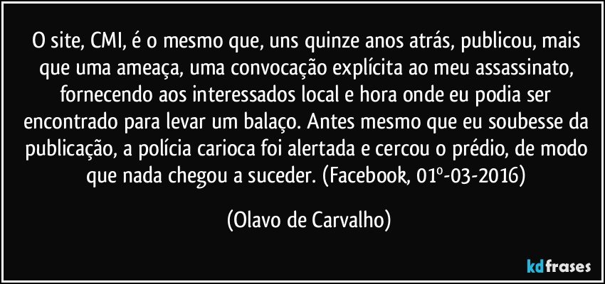 O site, CMI, é o mesmo que, uns quinze anos atrás, publicou, mais que uma ameaça, uma convocação explícita ao meu assassinato, fornecendo aos interessados local e hora onde eu podia ser encontrado para levar um balaço. Antes mesmo que eu soubesse da publicação, a polícia carioca foi alertada e cercou o prédio, de modo que nada chegou a suceder. (Facebook, 01º-03-2016) (Olavo de Carvalho)