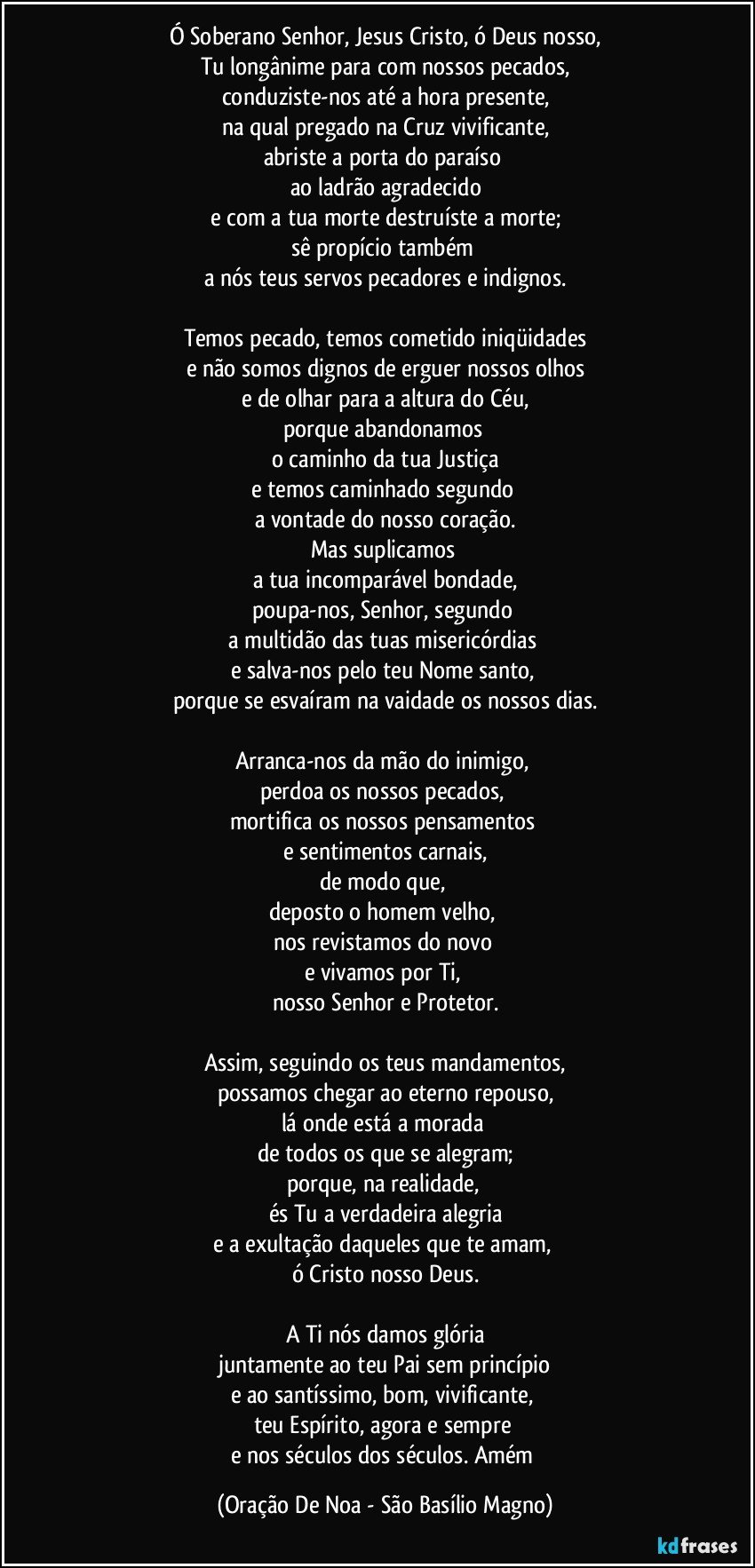 Ó Soberano Senhor, Jesus Cristo, ó Deus nosso,
Tu longânime para com nossos pecados,
conduziste-nos até a hora presente,
na qual pregado na Cruz vivificante,
abriste a porta do paraíso 
ao ladrão agradecido
e com a tua morte destruíste a morte;
sê propício também 
a nós teus servos pecadores e indignos.

Temos pecado, temos cometido iniqüidades
e não somos dignos de erguer nossos olhos
e de olhar para a altura do Céu,
porque abandonamos 
o caminho da tua Justiça
e temos caminhado segundo 
a vontade do nosso coração.
Mas suplicamos 
a tua incomparável bondade,
poupa-nos, Senhor, segundo 
a multidão das tuas misericórdias 
e salva-nos pelo teu Nome santo, 
porque se esvaíram na vaidade os nossos dias.

Arranca-nos da mão do inimigo, 
perdoa os nossos pecados, 
mortifica os nossos pensamentos 
e sentimentos carnais,
de modo que, 
deposto o homem velho, 
nos revistamos do novo 
e vivamos por Ti, 
nosso Senhor e Protetor.

Assim, seguindo os teus mandamentos,
possamos chegar ao eterno repouso,
lá onde está a morada 
de todos os que se alegram;
porque, na realidade, 
és Tu a verdadeira alegria
e a exultação daqueles que te amam, 
ó Cristo nosso Deus.

A Ti nós damos glória
juntamente ao teu Pai sem princípio
e ao santíssimo, bom, vivificante, 
teu Espírito, agora e sempre 
e nos séculos dos séculos. Amém (Oração De Noa - São Basílio Magno)