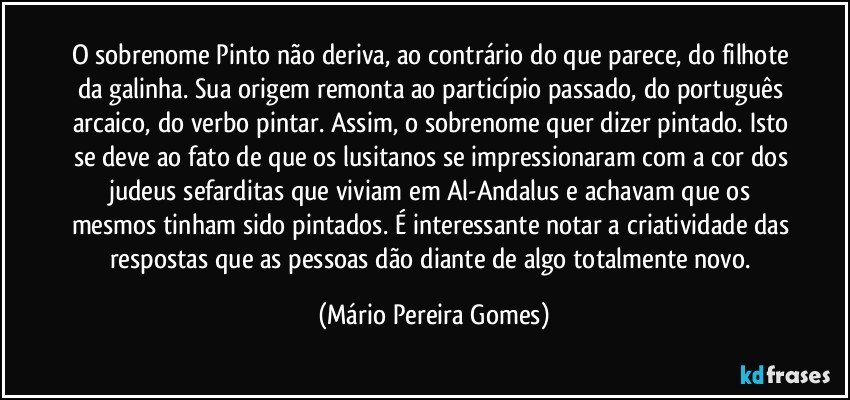 O sobrenome Pinto não deriva, ao contrário do que parece, do filhote da galinha. Sua origem remonta ao particípio passado, do português arcaico, do verbo pintar. Assim, o sobrenome quer dizer pintado. Isto se deve ao fato de que os lusitanos se impressionaram com a cor dos judeus sefarditas que viviam em Al-Andalus e achavam que os mesmos tinham sido pintados. É interessante notar a criatividade das respostas que as pessoas dão diante de algo totalmente novo. (Mário Pereira Gomes)