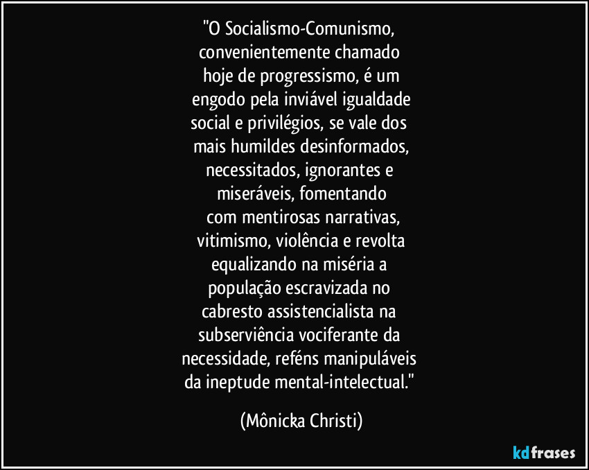 "O Socialismo-Comunismo, 
convenientemente chamado 
hoje de progressismo, é um
 engodo pela inviável igualdade 
social e privilégios, se vale dos 
mais humildes desinformados,
necessitados, ignorantes e 
miseráveis, fomentando
 com mentirosas narrativas,
 vitimismo, violência e revolta 
equalizando na miséria a 
população escravizada no 
cabresto assistencialista na 
subserviência vociferante da 
necessidade, reféns manipuláveis 
da ineptude mental-intelectual." (Mônicka Christi)
