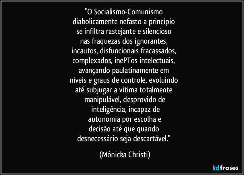 "O Socialismo-Comunismo 
diabolicamente nefasto a princípio 
se infiltra rastejante e silencioso 
nas fraquezas dos ignorantes, 
incautos, disfuncionais fracassados, 
complexados, inePTos intelectuais, 
avançando paulatinamente em 
níveis e graus de controle, evoluindo 
até subjugar a vítima totalmente 
manipulável, desprovido de
 inteligência, incapaz de
 autonomia por escolha e 
decisão até que quando 
desnecessário seja descartável." (Mônicka Christi)