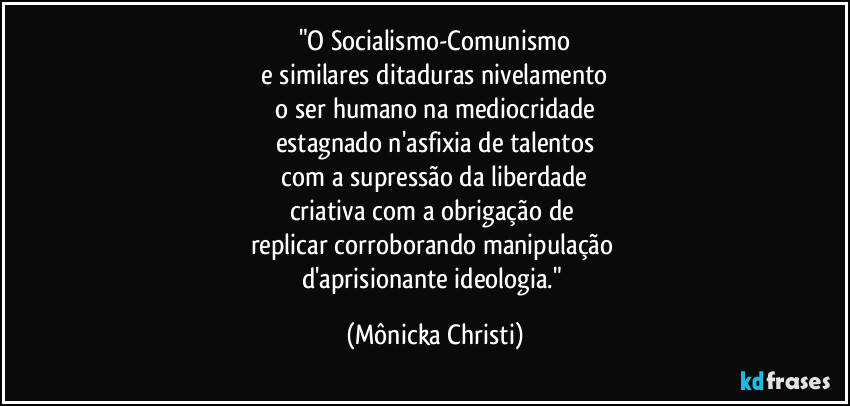 "O Socialismo-Comunismo
 e similares ditaduras nivelamento 
 o ser humano na mediocridade 
estagnado n'asfixia de talentos
 com a supressão da liberdade 
criativa com a obrigação de 
replicar corroborando manipulação 
d'aprisionante ideologia." (Mônicka Christi)