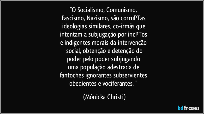 "O Socialismo, Comunismo, 
Fascismo, Nazismo, são corruPTas  
ideologias similares, co-irmãs que 
intentam a subjugação por inePTos 
e indigentes morais da intervenção 
social, obtenção e detenção do
poder pelo poder subjugando 
uma população adestrada de 
fantoches ignorantes subservientes 
obedientes e vociferantes. " (Mônicka Christi)