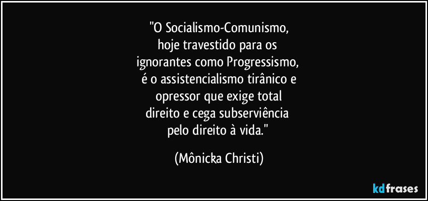 "O Socialismo-Comunismo,
hoje travestido para os 
ignorantes como Progressismo, 
é o assistencialismo tirânico e
opressor que exige total
direito e cega subserviência 
pelo direito à vida." (Mônicka Christi)