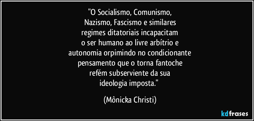 "O Socialismo, Comunismo,
Nazismo, Fascismo e similares
 regimes ditatoriais incapacitam 
o ser humano  ao livre arbítrio e
 autonomia orpimindo no condicionante 
pensamento que o torna fantoche
 refém subserviente da sua 
ideologia imposta." (Mônicka Christi)