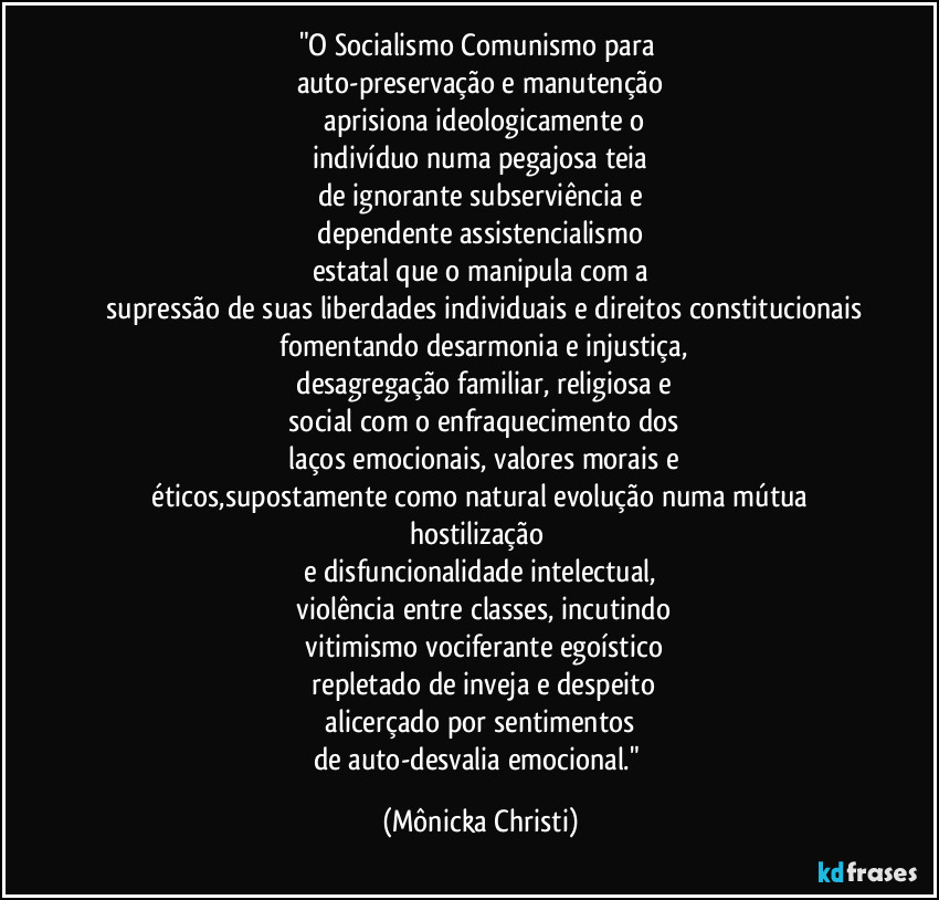 "O Socialismo Comunismo para
auto-preservação e manutenção
aprisiona ideologicamente o
indivíduo numa pegajosa teia
de ignorante subserviência e
dependente assistencialismo
estatal que o manipula com a
supressão de suas liberdades individuais e direitos constitucionais
fomentando desarmonia e injustiça,
desagregação familiar, religiosa e
social com o enfraquecimento dos
laços emocionais, valores morais e
éticos,supostamente como natural evolução numa mútua hostilização
e disfuncionalidade intelectual,
violência entre classes, incutindo
vitimismo vociferante egoístico
repletado de inveja e despeito
alicerçado por sentimentos
de auto-desvalia emocional." (Mônicka Christi)