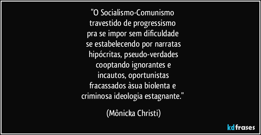 "O Socialismo-Comunismo
travestido de progressismo
pra se impor sem dificuldade
se estabelecendo por narratas
hipócritas, pseudo-verdades
cooptando ignorantes e
incautos, oportunistas
fracassados àsua biolenta e
criminosa ideologia estagnante." (Mônicka Christi)