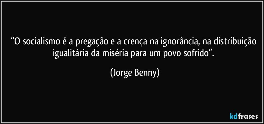 “O socialismo é a pregação e a crença na ignorância, na distribuição igualitária da miséria para um povo sofrido”. (Jorge Benny)