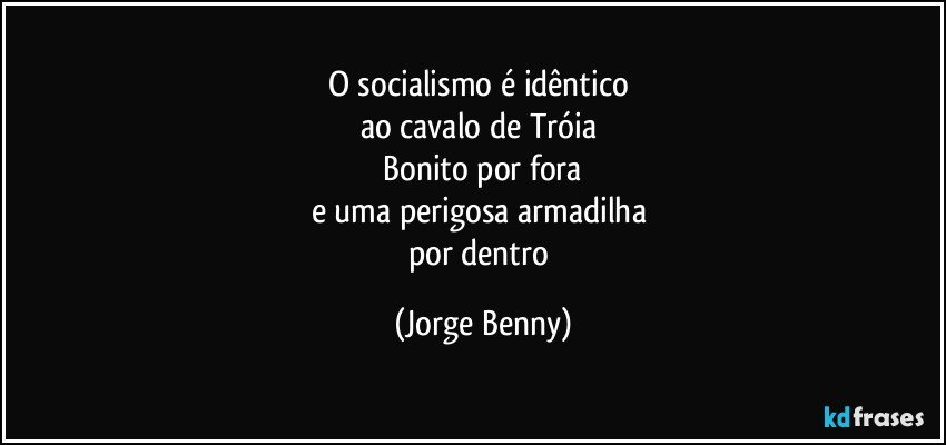 O socialismo é idêntico 
ao cavalo de Tróia 
  Bonito por fora 
e uma perigosa armadilha 
por dentro (Jorge Benny)