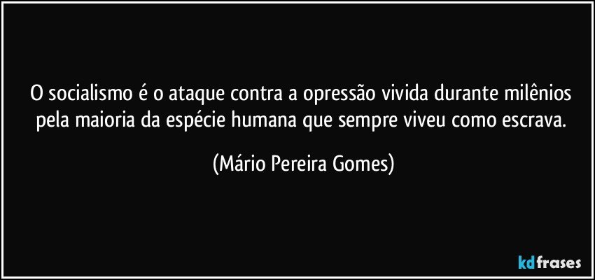 O socialismo é o ataque contra a opressão vivida durante milênios pela maioria da espécie humana que sempre viveu como escrava. (Mário Pereira Gomes)