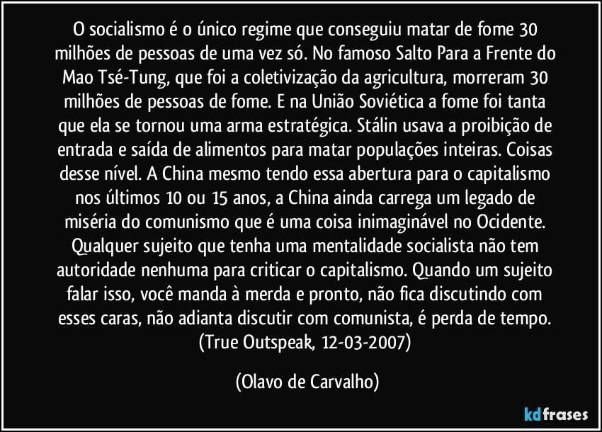 O socialismo é o único regime que conseguiu matar de fome 30 milhões de pessoas de uma vez só. No famoso Salto Para a Frente do Mao Tsé-Tung, que foi a coletivização da agricultura, morreram 30 milhões de pessoas de fome. E na União Soviética a fome foi tanta que ela se tornou uma arma estratégica. Stálin usava a proibição de entrada e saída de alimentos para matar populações inteiras. Coisas desse nível. A China mesmo tendo essa abertura para o capitalismo nos últimos 10 ou 15 anos, a China ainda carrega um legado de miséria do comunismo que é uma coisa inimaginável no Ocidente. Qualquer sujeito que tenha uma mentalidade socialista não tem autoridade nenhuma para criticar o capitalismo. Quando um sujeito falar isso, você manda à merda e pronto, não fica discutindo com esses caras, não adianta discutir com comunista, é perda de tempo. (True Outspeak, 12-03-2007) (Olavo de Carvalho)