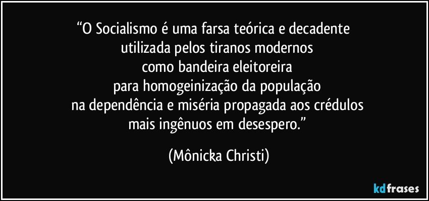 “O Socialismo é uma farsa teórica e decadente           
utilizada pelos tiranos modernos 
como bandeira eleitoreira 
para homogeinização da população   
na dependência e miséria  propagada aos crédulos 
mais ingênuos em desespero.” (Mônicka Christi)