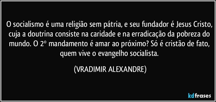 O socialismo é uma religião sem pátria, e seu fundador é Jesus Cristo, cuja a doutrina consiste na caridade e na erradicação da pobreza do mundo. O 2º mandamento é amar ao próximo? Só é cristão de fato, quem vive o evangelho socialista. (VRADIMIR ALEXANDRE)